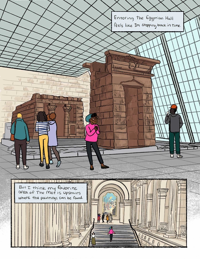 In this comic page, a girl in a pink sweater and green beret stands in a tall-ceilinged Met gallery with a wall of well lit windows. In the center of the gallery is an Egyptian temple. Fellow visitors wander around and admire the temple. A text box reads: "Entering the Egyptian Hall feels like I'm stepping back in time." In the drawing beneath it, the girl ascends the main stairwell of at the center of The Met. Columns are on both sides of the stairwell. A text box reads, "But I think my favorite area of The Met is upstairs where the paintings are."