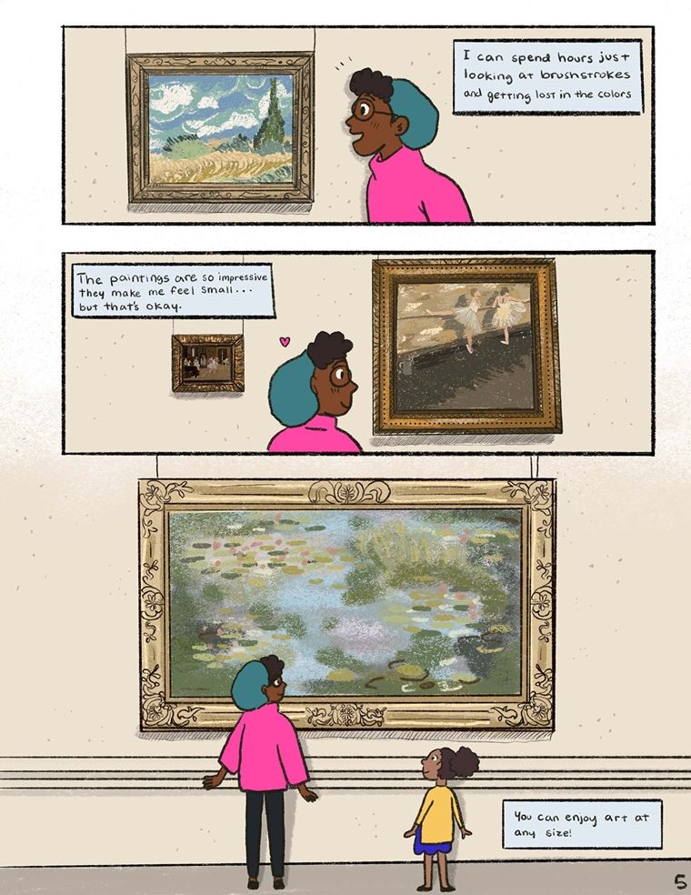 In the top drawing of this comic page, a girl in a pink sweater and green beret admires a painting of trees and grass beneath a cloudy blue sky. A text box reads: "I can spend hours just looking at brush strokes and getting lost in the colors." In the panel below it, she looks at a Degas painting of two ballerinas practicing in a dance studio. A text box reads, "The paintings are so impressive. They make me feel small but that's okay." In the final panel, the girl stands beside a smaller girl in a mustard colored sweater and indigo skirt. They stand before a huge painting of water lillies by Monet. A text box reads: "You can enjoy art at any size."