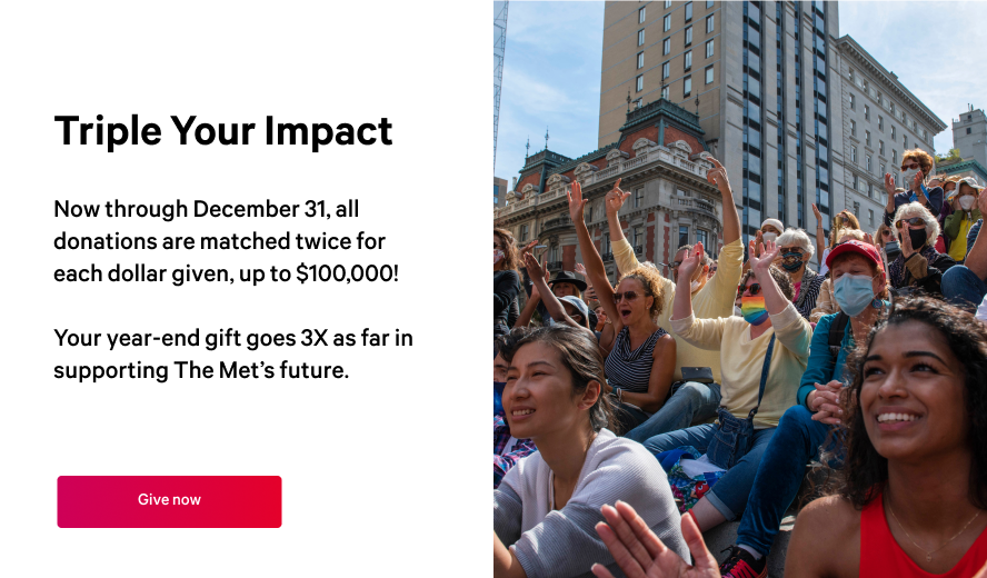 Pop up that reads: Triple your impact: Now through December 31, all donations are matched twice for each dollar given, up to $100,000!  Your year-end gift goes 3X as far in supporting The Met’s future.
